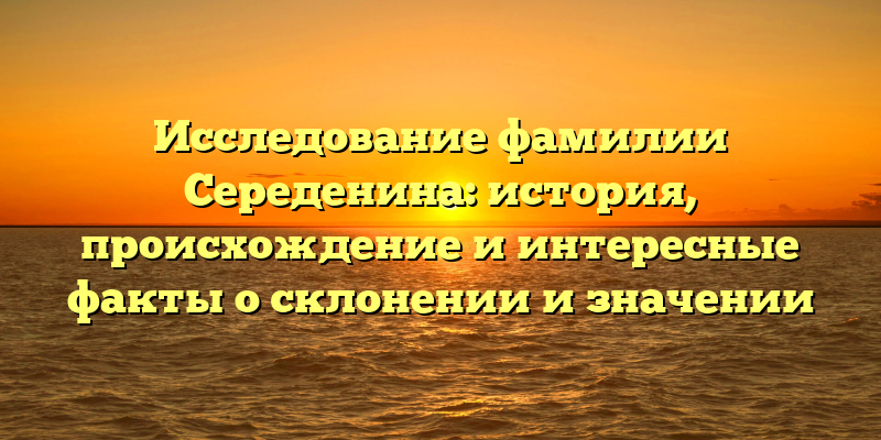 Исследование фамилии Середенина: история, происхождение и интересные факты о склонении и значении