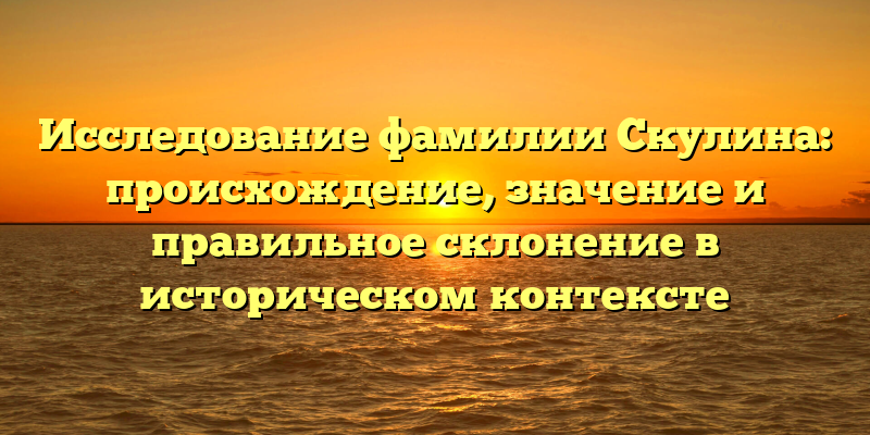 Исследование фамилии Скулина: происхождение, значение и правильное склонение в историческом контексте