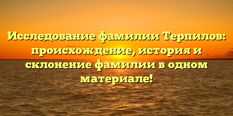 Исследование фамилии Терпилов: происхождение, история и склонение фамилии в одном материале!