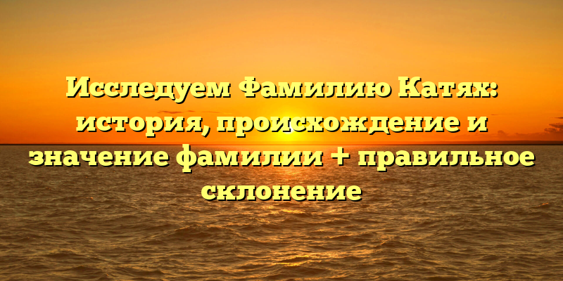 Исследуем Фамилию Катях: история, происхождение и значение фамилии + правильное склонение