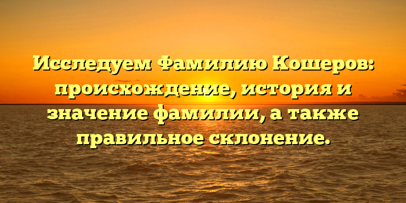 Исследуем Фамилию Кошеров: происхождение, история и значение фамилии, а также правильное склонение.