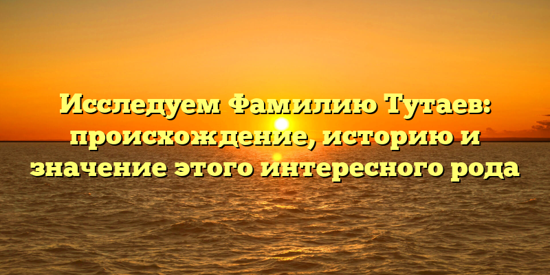 Исследуем Фамилию Тутаев: происхождение, историю и значение этого интересного рода