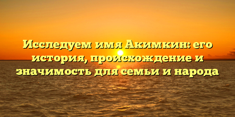 Исследуем имя Акимкин: его история, происхождение и значимость для семьи и народа