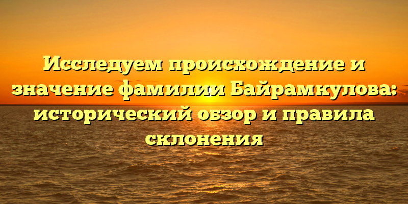 Исследуем происхождение и значение фамилии Байрамкулова: исторический обзор и правила склонения