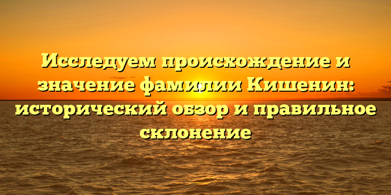 Исследуем происхождение и значение фамилии Кишенин: исторический обзор и правильное склонение