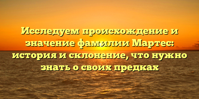 Исследуем происхождение и значение фамилии Мартес: история и склонение, что нужно знать о своих предках