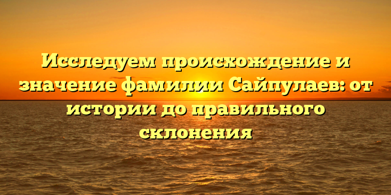 Исследуем происхождение и значение фамилии Сайпулаев: от истории до правильного склонения