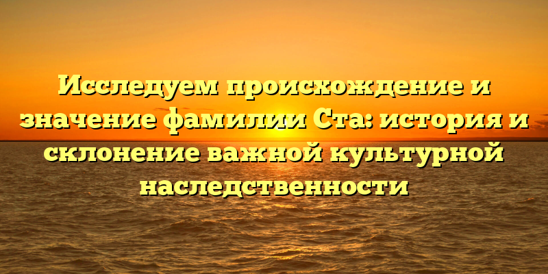 Исследуем происхождение и значение фамилии Ста: история и склонение важной культурной наследственности