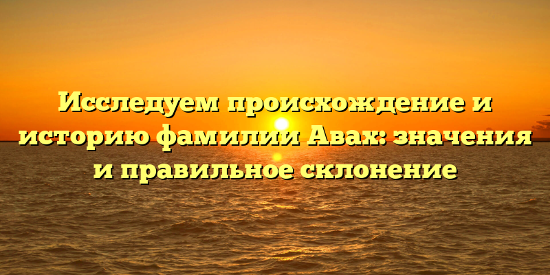 Исследуем происхождение и историю фамилии Авах: значения и правильное склонение