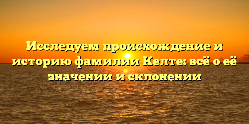 Исследуем происхождение и историю фамилии Келте: всё о её значении и склонении