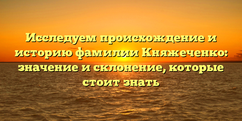 Исследуем происхождение и историю фамилии Княжеченко: значение и склонение, которые стоит знать