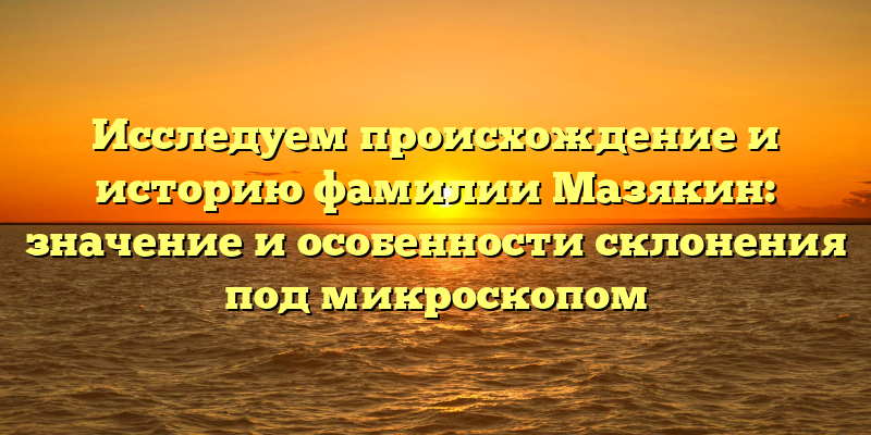 Исследуем происхождение и историю фамилии Мазякин: значение и особенности склонения под микроскопом