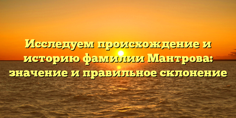 Исследуем происхождение и историю фамилии Мантрова: значение и правильное склонение