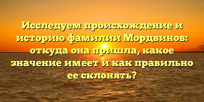 Исследуем происхождение и историю фамилии Мордвинов: откуда она пришла, какое значение имеет и как правильно ее склонять?