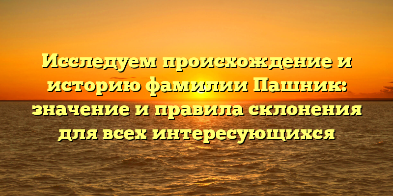 Исследуем происхождение и историю фамилии Пашник: значение и правила склонения для всех интересующихся