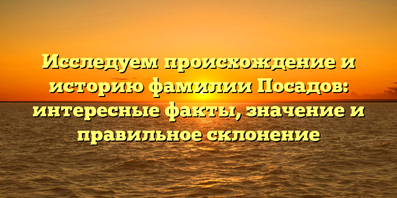 Исследуем происхождение и историю фамилии Посадов: интересные факты, значение и правильное склонение