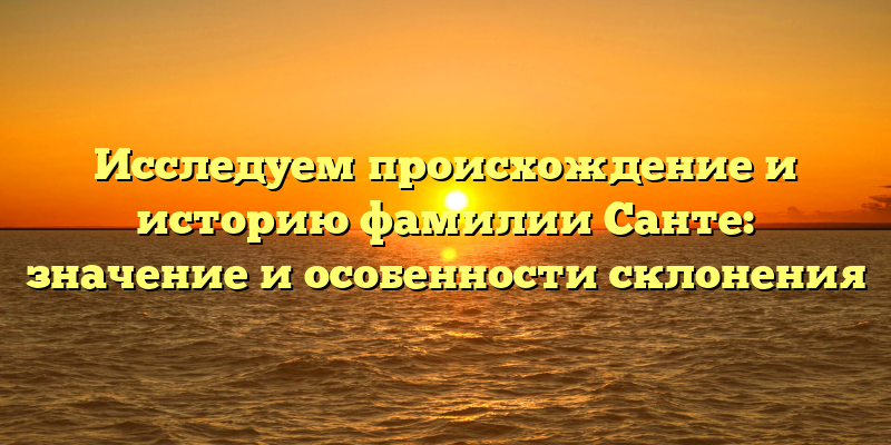 Исследуем происхождение и историю фамилии Санте: значение и особенности склонения