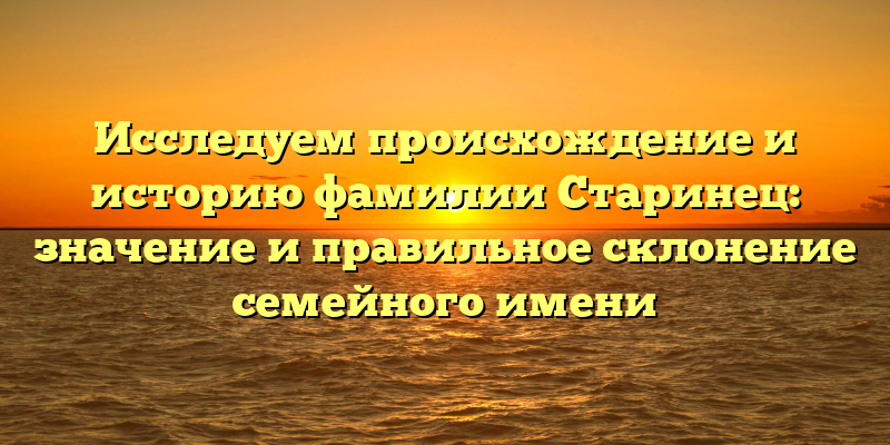 Исследуем происхождение и историю фамилии Старинец: значение и правильное склонение семейного имени