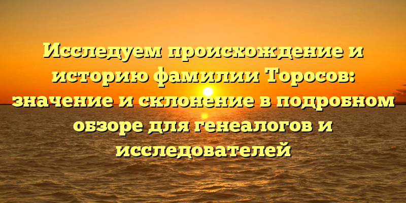 Исследуем происхождение и историю фамилии Торосов: значение и склонение в подробном обзоре для генеалогов и исследователей