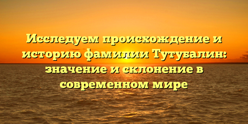 Исследуем происхождение и историю фамилии Тутубалин: значение и склонение в современном мире