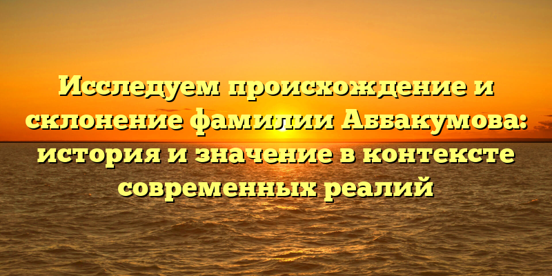 Исследуем происхождение и склонение фамилии Аббакумова: история и значение в контексте современных реалий