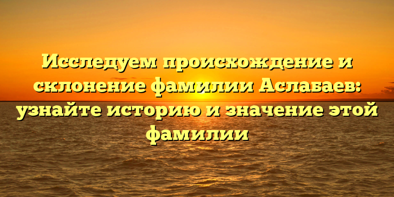 Исследуем происхождение и склонение фамилии Аслабаев: узнайте историю и значение этой фамилии