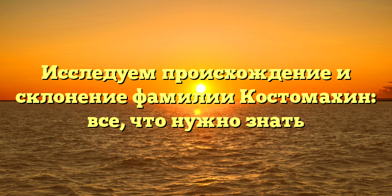 Исследуем происхождение и склонение фамилии Костомахин: все, что нужно знать