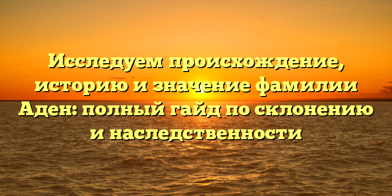 Исследуем происхождение, историю и значение фамилии Аден: полный гайд по склонению и наследственности