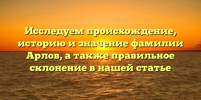 Исследуем происхождение, историю и значение фамилии Арлов, а также правильное склонение в нашей статье