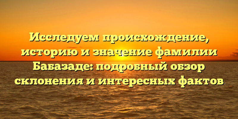 Исследуем происхождение, историю и значение фамилии Бабазаде: подробный обзор склонения и интересных фактов