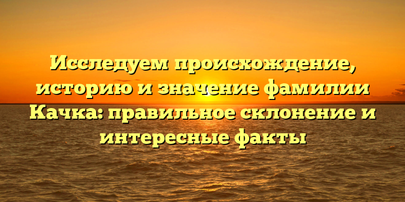 Исследуем происхождение, историю и значение фамилии Качка: правильное склонение и интересные факты