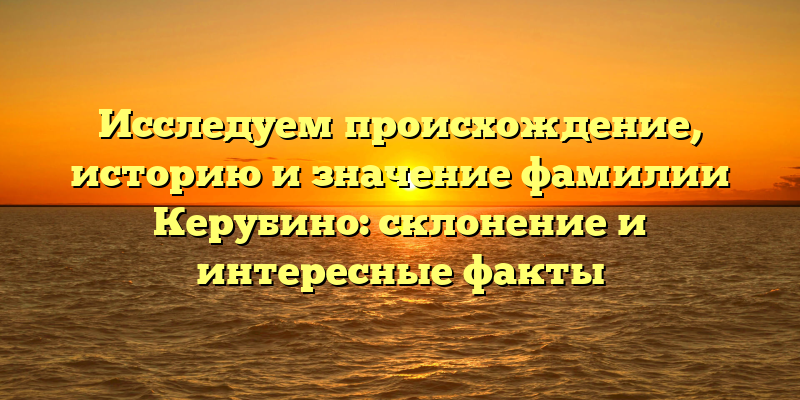 Исследуем происхождение, историю и значение фамилии Керубино: склонение и интересные факты