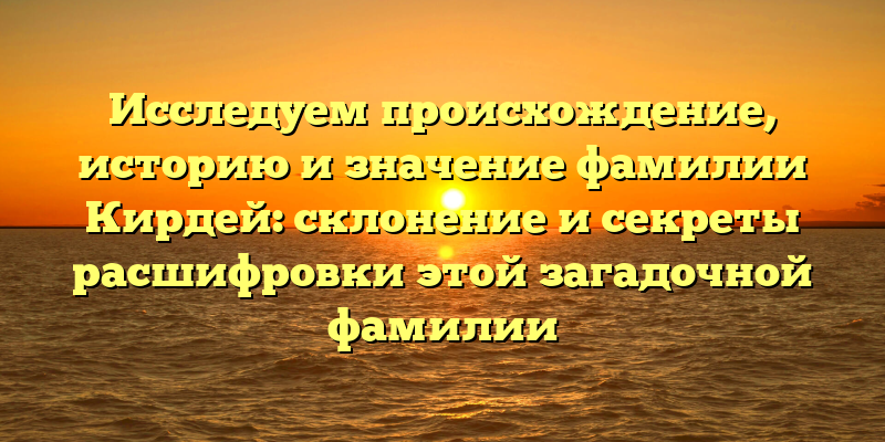 Исследуем происхождение, историю и значение фамилии Кирдей: склонение и секреты расшифровки этой загадочной фамилии