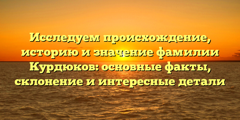 Исследуем происхождение, историю и значение фамилии Курдюков: основные факты, склонение и интересные детали