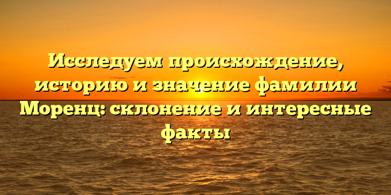 Исследуем происхождение, историю и значение фамилии Моренц: склонение и интересные факты