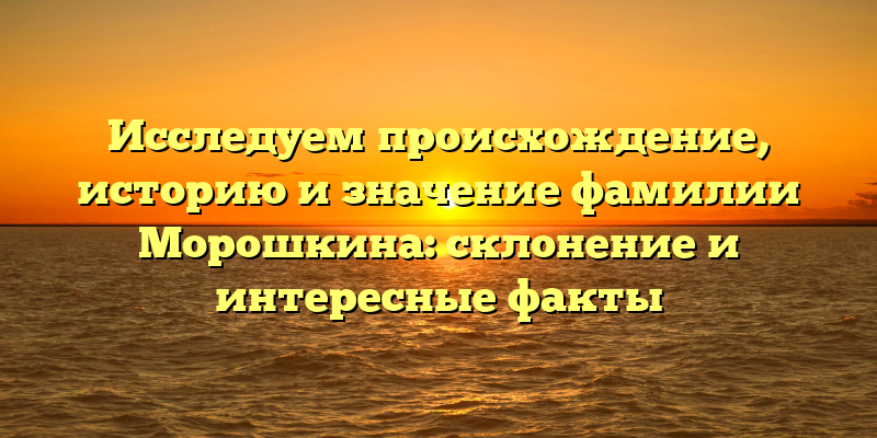 Исследуем происхождение, историю и значение фамилии Морошкина: склонение и интересные факты