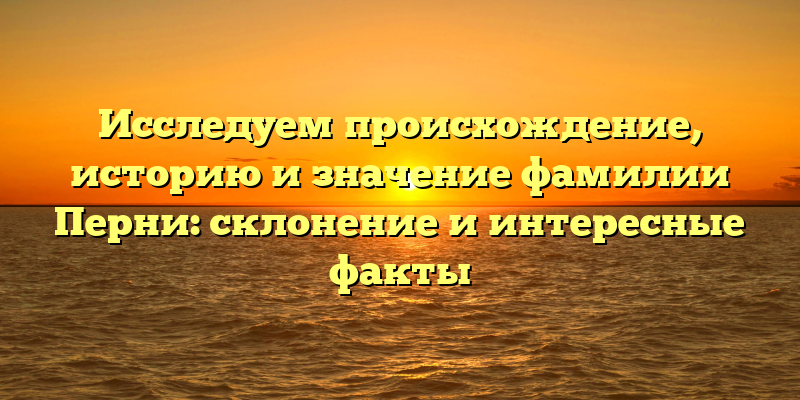 Исследуем происхождение, историю и значение фамилии Перни: склонение и интересные факты