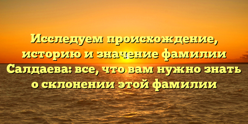 Исследуем происхождение, историю и значение фамилии Салдаева: все, что вам нужно знать о склонении этой фамилии