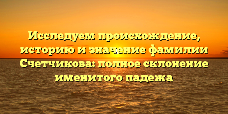 Исследуем происхождение, историю и значение фамилии Счетчикова: полное склонение именитого падежа