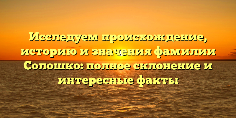 Исследуем происхождение, историю и значения фамилии Солошко: полное склонение и интересные факты