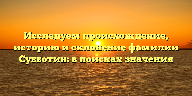 Исследуем происхождение, историю и склонение фамилии Субботин: в поисках значения