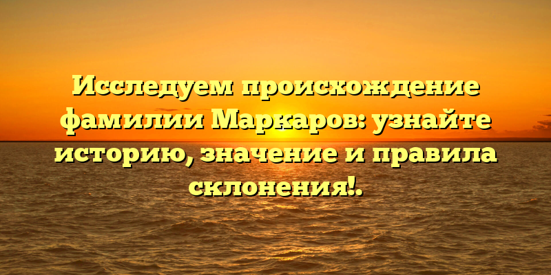 Исследуем происхождение фамилии Маркаров: узнайте историю, значение и правила склонения!.