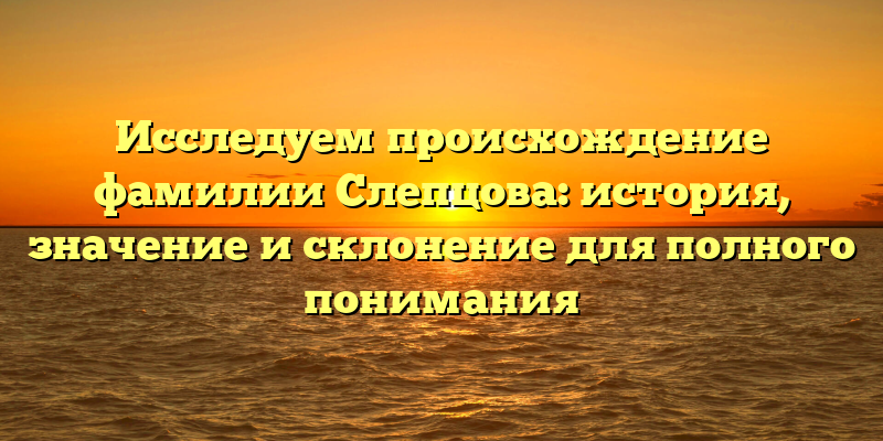 Исследуем происхождение фамилии Слепцова: история, значение и склонение для полного понимания