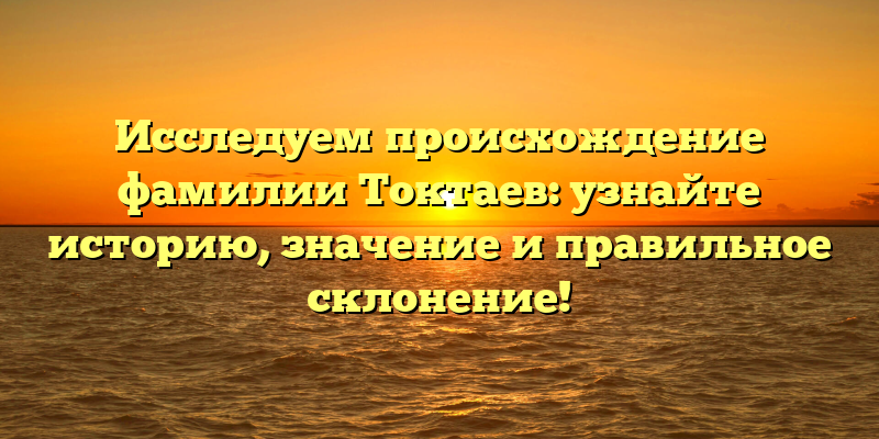 Исследуем происхождение фамилии Токтаев: узнайте историю, значение и правильное склонение!