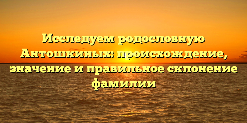 Исследуем родословную Антошкиных: происхождение, значение и правильное склонение фамилии