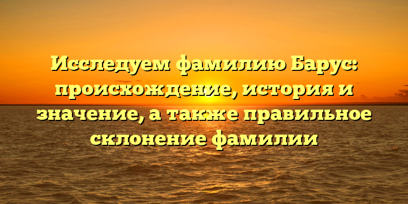 Исследуем фамилию Барус: происхождение, история и значение, а также правильное склонение фамилии