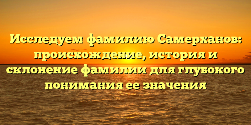 Исследуем фамилию Самерханов: происхождение, история и склонение фамилии для глубокого понимания ее значения