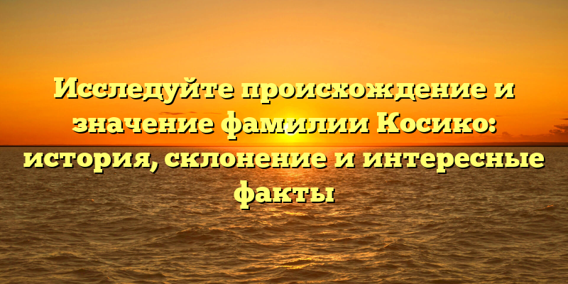 Исследуйте происхождение и значение фамилии Косико: история, склонение и интересные факты