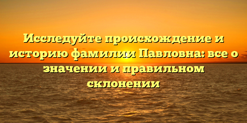 Исследуйте происхождение и историю фамилии Павловна: все о значении и правильном склонении