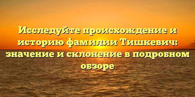 Исследуйте происхождение и историю фамилии Тишкевич: значение и склонение в подробном обзоре